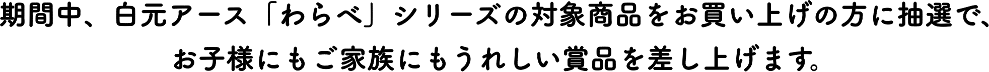 期間中、白元アース「わらべ」シリーズの対象商品をお買い上げの方に抽選で、お子様にもご家族にもうれしい賞品を差し上げます。