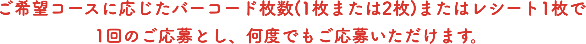 ご希望コースに応じたバーコード枚数(1枚または2枚)またはレシート1枚で1回のご応募とし、何度でもご応募いただけます。